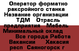 Оператор форматно-раксройного станка › Название организации ­ ТДМ › Отрасль предприятия ­ Мебель › Минимальный оклад ­ 40 000 - Все города Работа » Вакансии   . Хакасия респ.,Саяногорск г.